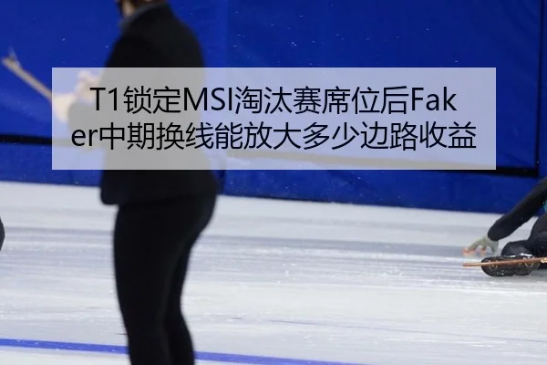 T1锁定MSI淘汰赛席位后Faker中期换线能放大多少边路收益