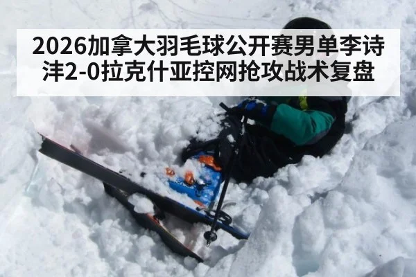2026加拿大羽毛球公开赛男单李诗沣2-0拉克什亚控网抢攻战术复盘